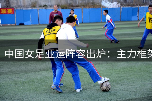中国女足亚运阵容出炉：主力框架不变，剑指金牌突破