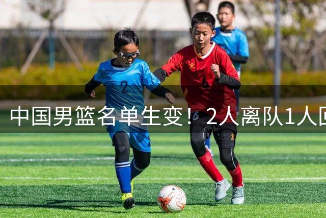 中国男篮名单生变！2人离队1人回归，新阵容迎大考，赢球机会来了