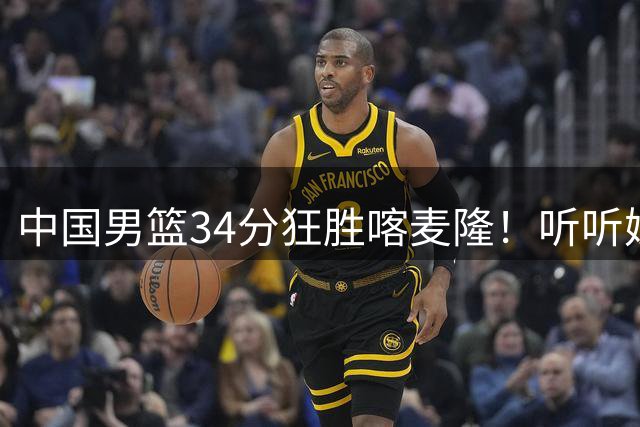 中国男篮34分狂胜喀麦隆！听听媒体人怎么说，郭士强终于变通了