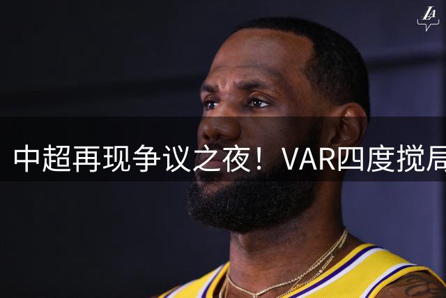 中超再现争议之夜！VAR四度搅局 补时11分钟绝平引爆球场