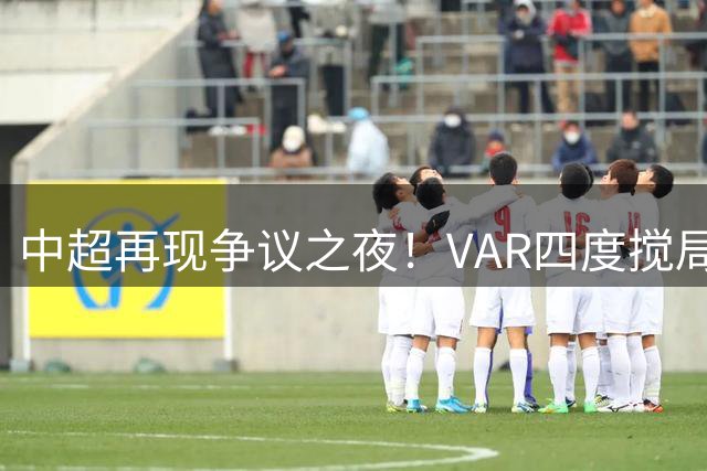 中超再现争议之夜！VAR四度搅局 补时11分钟绝平引爆球场