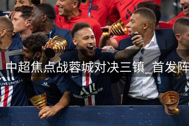 中超焦点战蓉城对决三镇 首发阵容曝光引球迷热议