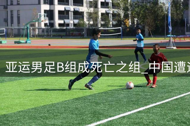 亚运男足B组成"死亡之组" 中国遭遇伊朗朝鲜强势冲击