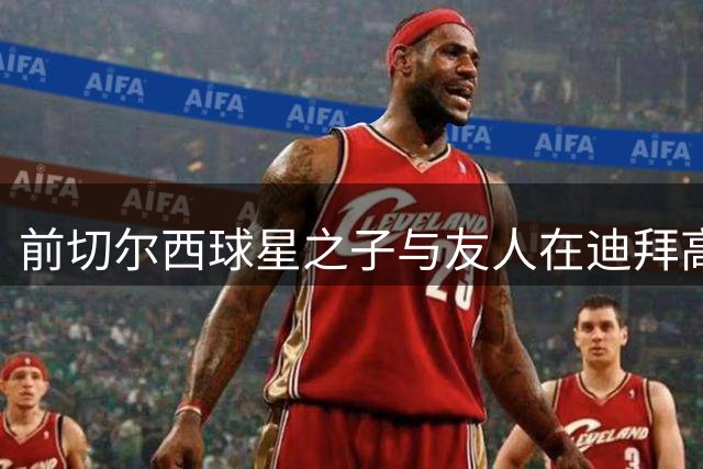 前切尔西球星之子与友人在迪拜高温徒步不幸身亡