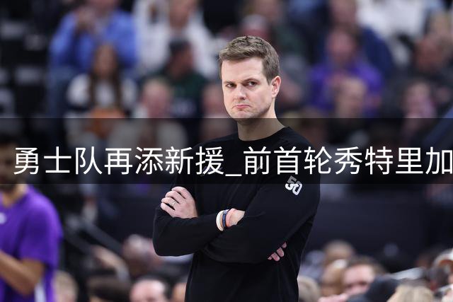 勇士队再添新援 前首轮秀特里加盟勇士早有端倪