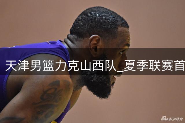 天津男篮力克山西队 夏季联赛首战告捷