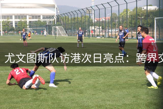 尤文图斯队访港次日亮点：跨界交流与球迷狂欢交织