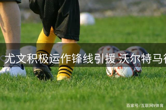 尤文积极运作锋线引援 沃尔特马德和齐尔克泽成关注焦点