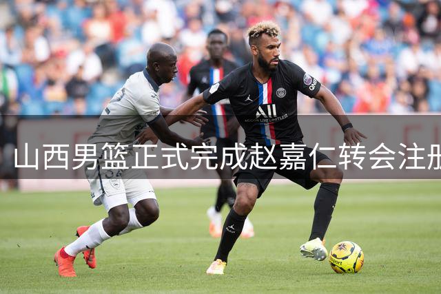 山西男篮正式完成赵嘉仁转会注册 签下四年C类合约