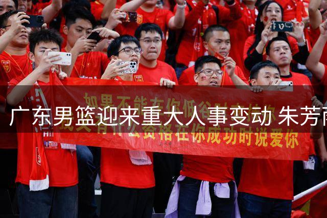 广东男篮迎来重大人事变动 朱芳雨卸任总经理王仕鹏或接棒