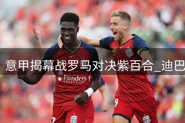 意甲揭幕战罗马对决紫百合 迪巴拉冲锋中锋人选存疑