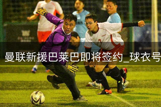 曼联新援巴莱巴即将签约 球衣号码选择引热议