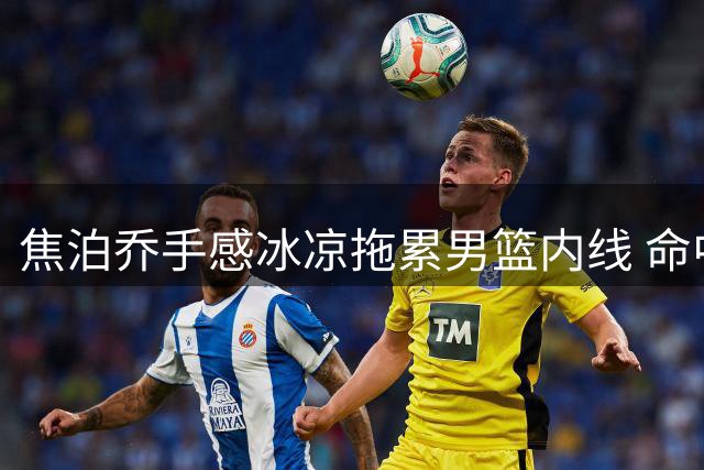 焦泊乔手感冰凉拖累男篮内线 命中率低迷难觅状态