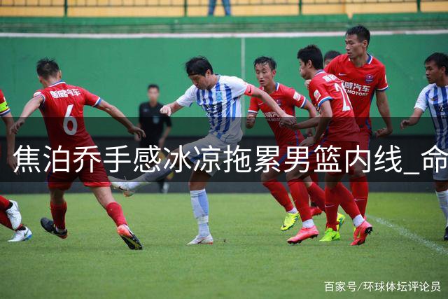 焦泊乔手感冰凉拖累男篮内线 命中率低迷难觅状态