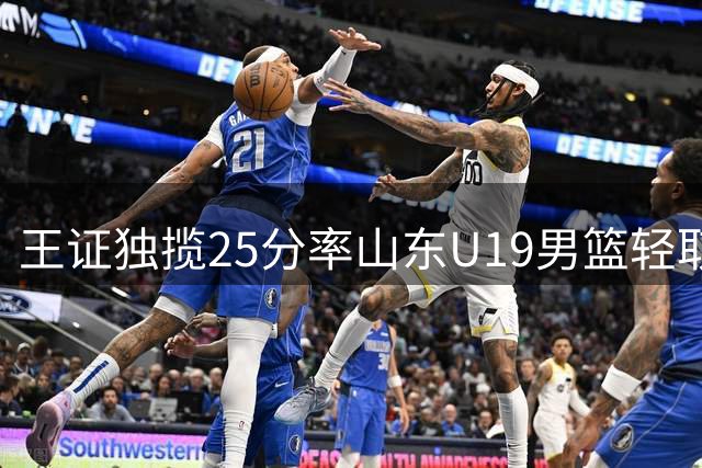 王证独揽25分率山东U19男篮轻取福建