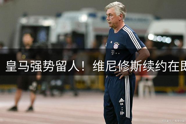 皇马强势留人！维尼修斯续约在即 阿森纳求购梦碎
