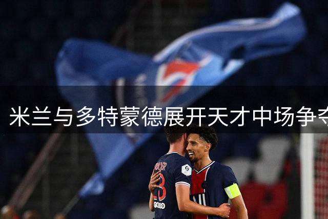米兰与多特蒙德展开天才中场争夺战 阿莫林亲自致电希腊新星