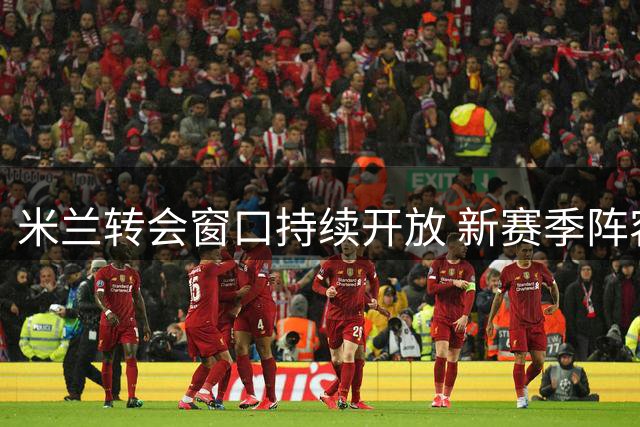 米兰转会窗口持续开放 新赛季阵容补强计划曝光