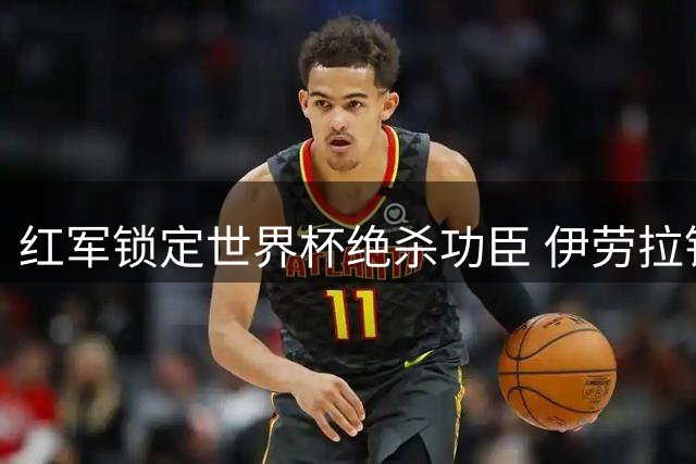 红军锁定世界杯绝杀功臣 伊劳拉钦点费兰补强锋线