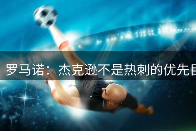 罗马诺：杰克逊不是热刺的优先目标，维拉将他列为了重点引援目标