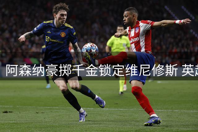 阿森纳豪掷千金锁定维尼修斯 英超卫冕欧冠梦浮出水面
