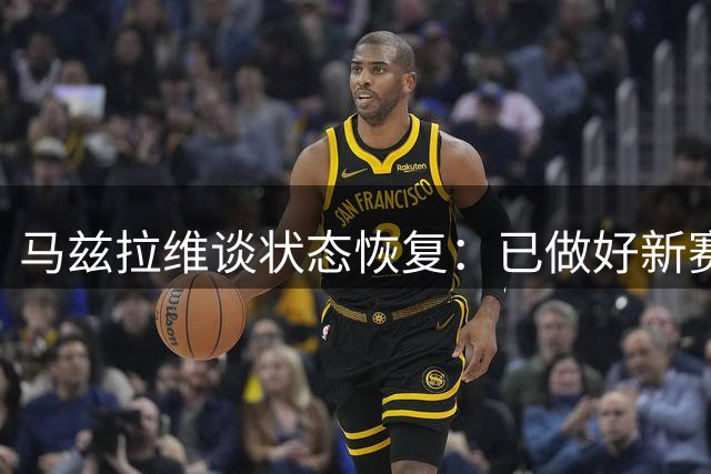 马兹拉维谈状态恢复：已做好新赛季准备 期待与阿莫林重逢