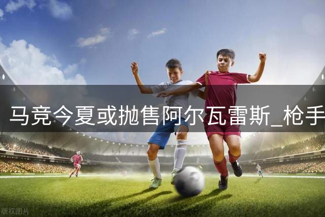 马竞今夏或抛售阿尔瓦雷斯 枪手引援迎来关键转机