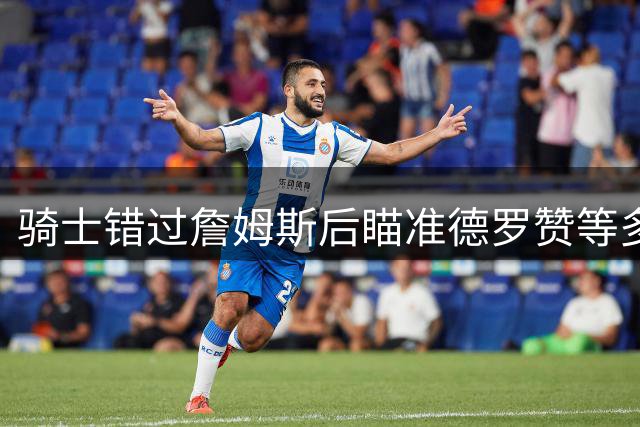 骑士错过詹姆斯后瞄准德罗赞等多名球星补强阵容