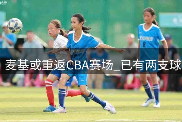 麦基或重返CBA赛场 已有两支球队报价争夺