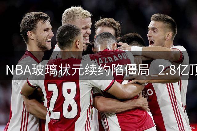 NBA"玻璃状元"续约陷僵局 2.8亿顶薪合同悬而未决