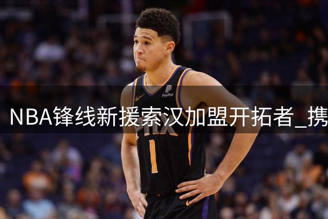 NBA锋线新援索汉加盟开拓者 携手杨瀚森冲击阵容席位